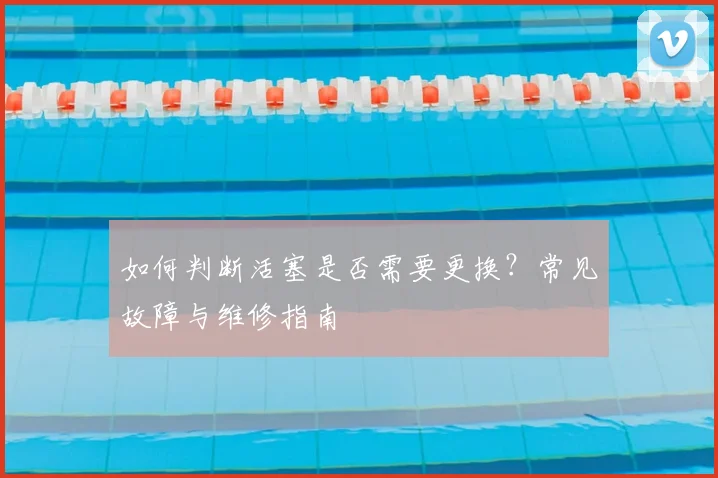 如何判断活塞是否需要更换?常见故障与维修指南