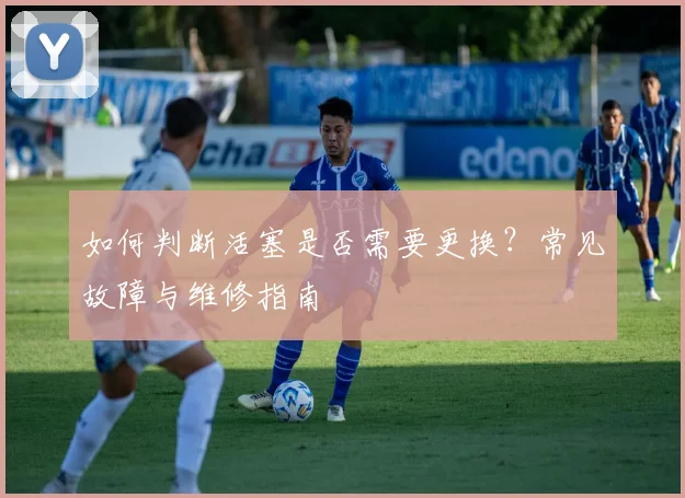 如何判断活塞是否需要更换？常见故障与维修指南