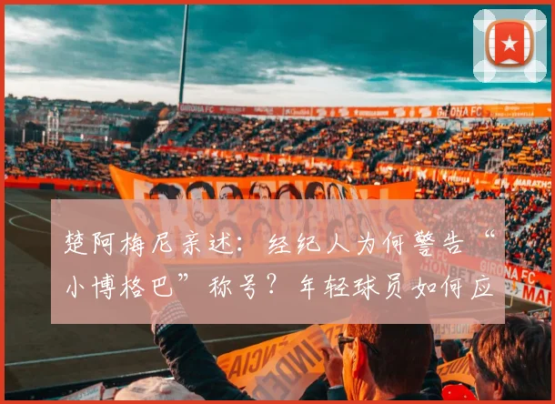 楚阿梅尼亲述:经纪人为何警告“小博格巴”称号?年轻球员如何应对外界标签压力