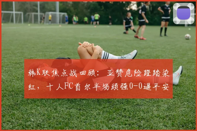 韩K联焦点战回顾:亚赞危险蹬踏染红,十人FC首尔半场顽强0-0逼平安养