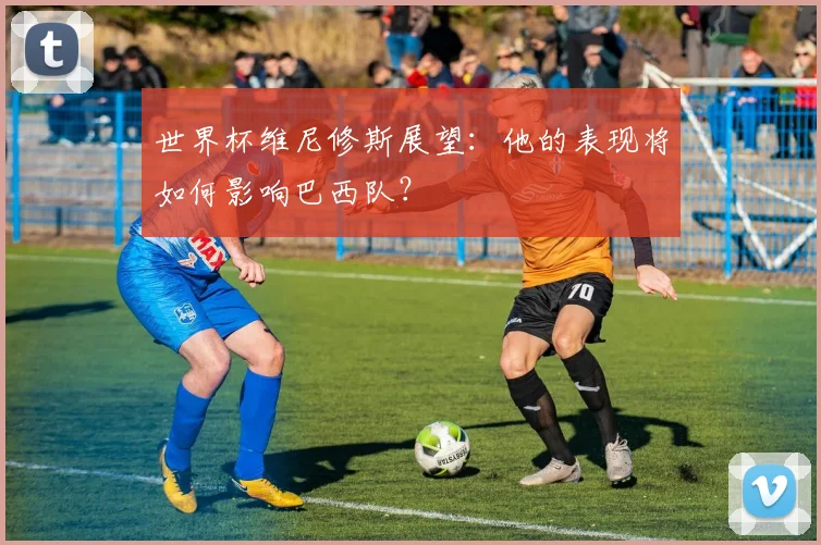世界杯维尼修斯展望:他的表现将如何影响巴西队?