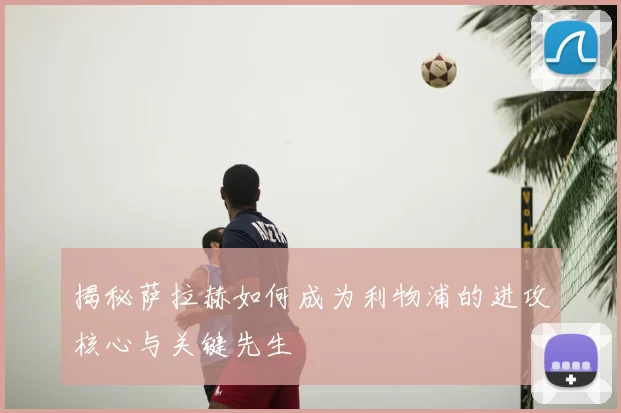 揭秘萨拉赫如何成为利物浦的进攻核心与关键先生